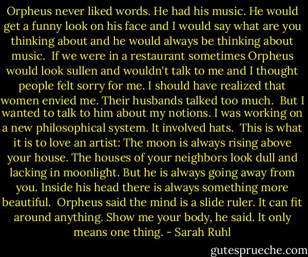 Orpheus never liked words. He had his music. He would get a funny look on his face and I would say what are you thinking about and he would always be thinking about music.<br /><br />If we were in a restaurant sometimes Orpheus would look sullen and wouldn't talk to me and I thought people felt sorry for me. I should have realized that women envied me. Their husbands talked too much.<br /><br />But I wanted to talk to him about my notions. I was working on a new philosophical system. It involved hats.<br /><br />This is what it is to love an artist: The moon is always rising above your house. The houses of your neighbors look dull and lacking in moonlight. But he is always going away from you. Inside his head there is always something more beautiful.<br /><br />Orpheus said the mind is a slide ruler. It can fit around anything. Show me your body, he said. It only means one thing. - Sarah Ruhl