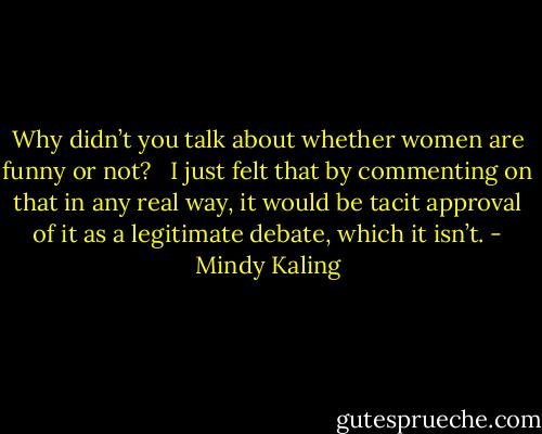 Why didn’t you talk about whether women are funny or not? <br /><br />I just felt that by commenting on that in any real way, it would be tacit approval of it as a legitimate debate, which it isn’t. - Mindy Kaling