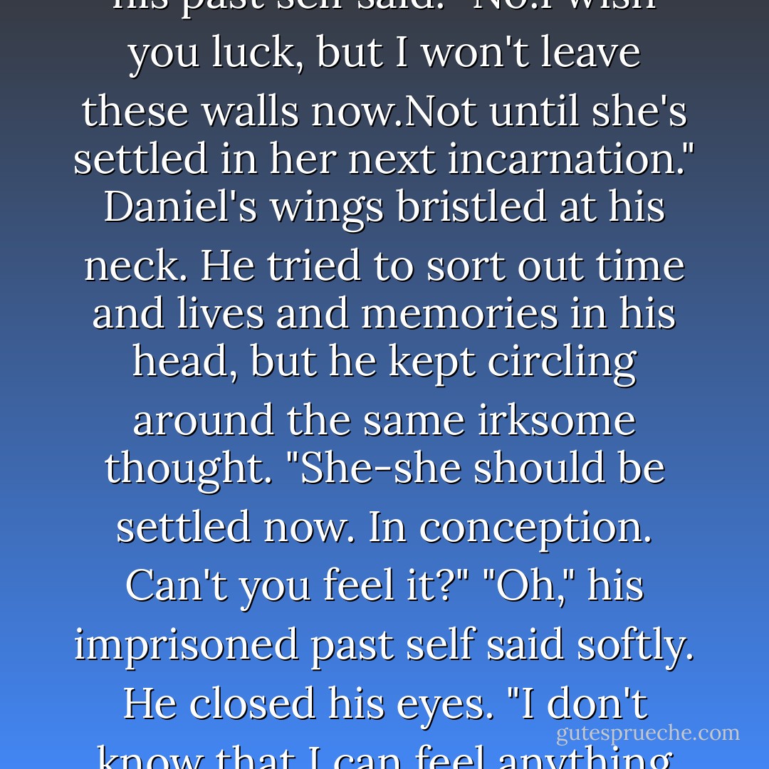 You're right," he said, jerking open the portal. "There is one place she's sure to go."<br />"Yes."<br />"And you.You should take your own advice and leave this place," Daniel said grimly. "You're rotting in here."<br />"At least this body's pain distracts me from the pain in my soul," his past self said. "No.I wish you luck, but I won't leave these walls now.Not until she's settled in her next incarnation."<br />Daniel's wings bristled at his neck. He tried to sort out time and lives and memories in his head, but he kept circling around the same irksome thought. "She-she should be settled now. In conception. Can't you feel it?"<br />"Oh," his imprisoned past self said softly. He closed his eyes. "I don't know that I can feel anything anymore." The prisoner sighed heavily. "Life's a nightmare."<br />"No,it's not. Not anymore. I'll find her.I'll redeem us both," Daniel shouted, desperate to get out of there, desperately taking another leap of faith through time. - Lauren Kate