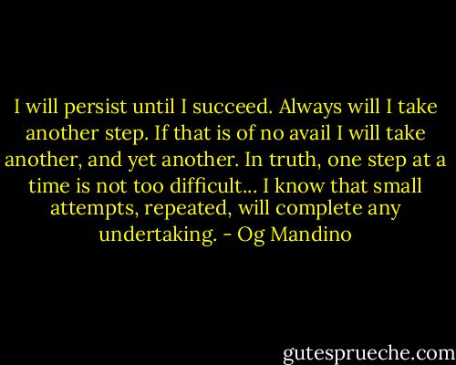 I will persist until I succeed. Always will I take another step. If that is of no avail I will take another, and yet another. In truth, one step at a time is not too difficult... I know that small attempts, repeated, will complete any undertaking. - Og Mandino