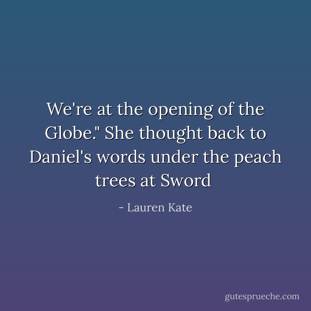 We're at the opening of the Globe." She thought back to Daniel's words under the peach trees at Sword  - Lauren Kate