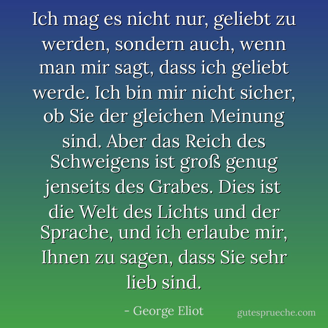 Ich mag es nicht nur, geliebt zu werden, sondern auch, wenn man mir sagt, dass ich geliebt werde. Ich bin mir nicht sicher, ob Sie der gleichen Meinung sind. Aber das Reich des Schweigens ist groß genug jenseits des Grabes. Dies ist die Welt des Lichts und der Sprache, und ich erlaube mir, Ihnen zu sagen, dass Sie sehr lieb sind. - George Eliot<