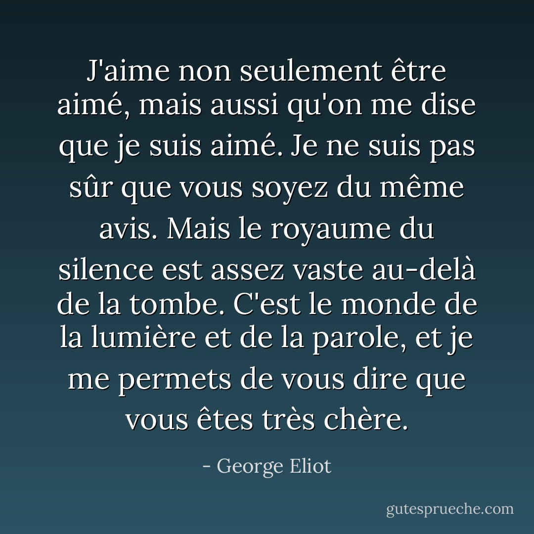 J'aime non seulement être aimé, mais aussi qu'on me dise que je suis aimé. Je ne suis pas sûr que vous soyez du même avis. Mais le royaume du silence est assez vaste au-delà de la tombe. C'est le monde de la lumière et de la parole, et je me permets de vous dire que vous êtes très chère. - George Eliot