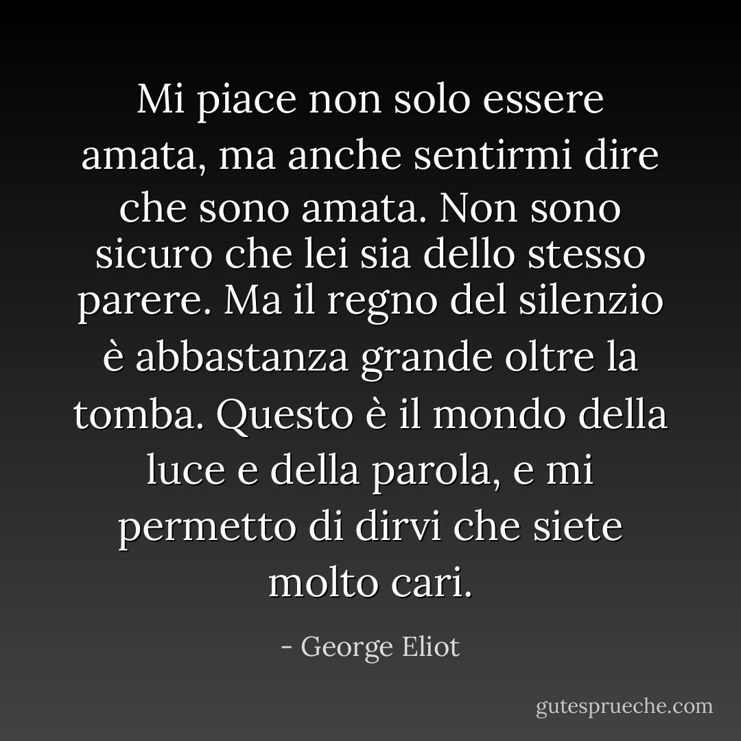 Mi piace non solo essere amata, ma anche sentirmi dire che sono amata. Non sono sicuro che lei sia dello stesso parere. Ma il regno del silenzio è abbastanza grande oltre la tomba. Questo è il mondo della luce e della parola, e mi permetto di dirvi che siete molto cari. - George Eliot