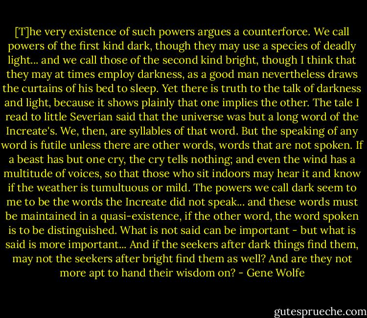 [T]he very existence of such powers argues a counterforce. We call powers of the first kind dark, though they may use a species of deadly light... and we call those of the second kind bright, though I think that they may at times employ darkness, as a good man nevertheless draws the curtains of his bed to sleep. Yet there is truth to the talk of darkness and light, because it shows plainly that one implies the other. The tale I read to little Severian said that the universe was but a long word of the Increate's. We, then, are syllables of that word. But the speaking of any word is futile unless there are other words, words that are not spoken. If a beast has but one cry, the cry tells nothing; and even the wind has a multitude of voices, so that those who sit indoors may hear it and know if the weather is tumultuous or mild. The powers we call dark seem to me to be the words the Increate did not speak... and these words must be maintained in a quasi-existence, if the other word, the word spoken is to be distinguished. What is not said can be important - but what is said is more important... And if the seekers after dark things find them, may not the seekers after bright find them as well? And are they not more apt to hand their wisdom on? - Gene Wolfe