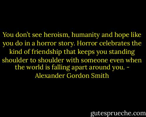 You don’t see heroism, humanity and hope like you do in a horror story. Horror celebrates the kind of friendship that keeps you standing shoulder to shoulder with someone even when the world is falling apart around you. - Alexander Gordon Smith