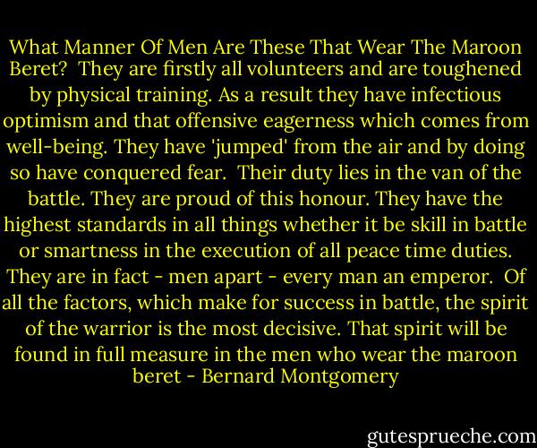 What Manner Of Men Are These That Wear The Maroon Beret?<br /><br />They are firstly all volunteers and are toughened by physical training. As a result they have infectious optimism and that offensive eagerness which comes from well-being. They have 'jumped' from the air and by doing so have conquered fear.<br /><br />Their duty lies in the van of the battle. They are proud of this honour. They have the highest standards in all things whether it be skill in battle or smartness in the execution of all peace time duties. They are in fact - men apart - every man an emperor.<br /><br />Of all the factors, which make for success in battle, the spirit of the warrior is the most decisive. That spirit will be found in full measure in the men who wear the maroon beret - Bernard Montgomery
