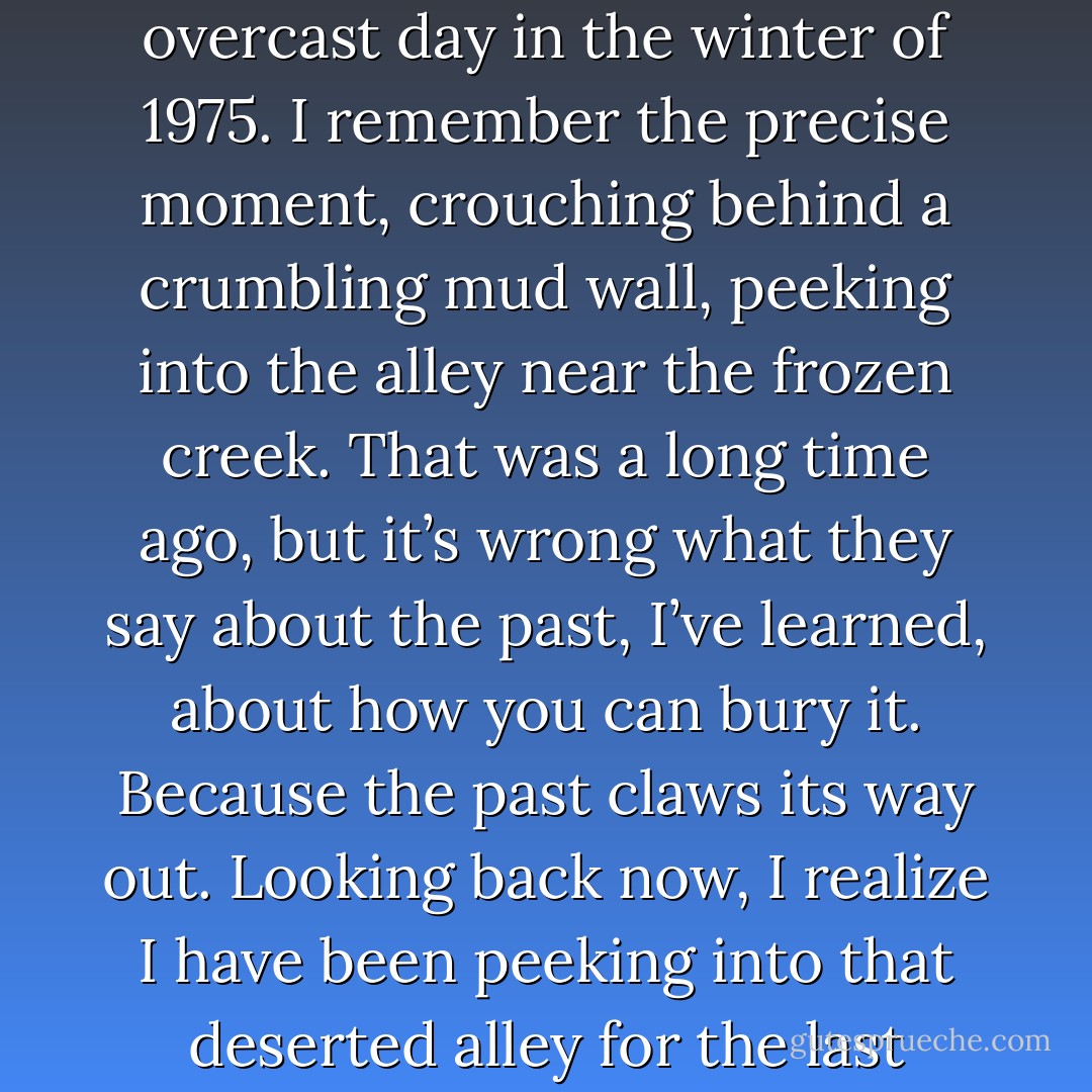 I became what I am today at the age of twelve, on a frigid overcast day in the winter of 1975. I remember the precise moment, crouching behind a crumbling mud wall, peeking into the alley near the frozen creek. That was a long time ago, but it’s wrong what they say about the past, I’ve learned, about how you can bury it. Because the past claws its way out. Looking back now, I realize I have been peeking into that deserted alley for the last twenty-six years. - Khaled Hosseini
