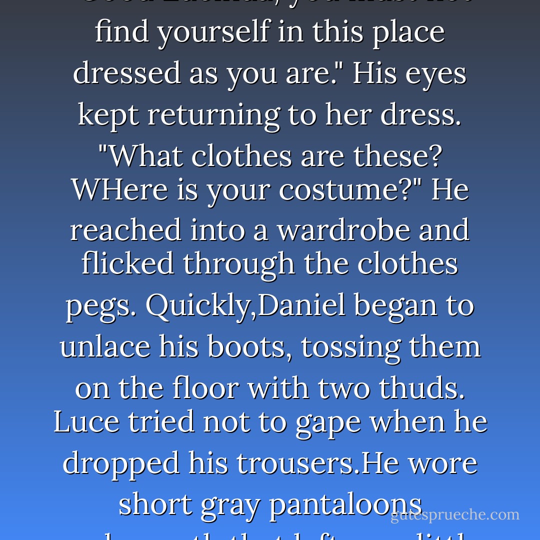 But Daniel wouldn't kiss her the way she wanted.The closer she pressed to him, the farther back he leaned.<br />Finally he pushed her away completely. He held on only to her hands, as if the rest of her were dangerous.<br />"Lady." He kissed the very tips of her fingers, making her shiver. "Would I be too bold to say your love makes you unmannerly?"<br />"Unmannerly?" Luce blushed.<br />Daniel took her back into his arms, slowly, a bit nervously. "Good Lucinda, you must not find yourself in this place dressed as you are." His eyes kept returning to her dress. "What clothes are these? WHere is your costume?" He reached into a wardrobe and flicked through the clothes pegs.<br />Quickly,Daniel began to unlace his boots, tossing them on the floor with two thuds. Luce tried not to gape when he dropped his trousers.He wore short gray pantaloons underneath that left very little to the imagination.<br />Her cheeks burned as Daniel briskly unbuttoned his white shirt. He yanked it off,exposing the full beauty of his chest.Luce sucked in her breath. The only things missing were his unfurled wings. Daniel was so impeccably gorgeous-and he seemed to have no idea of the effect he was having on her by standing there in his underwear.<br />She gulped,fanning herself. "Is it hot in here? - Lauren Kate