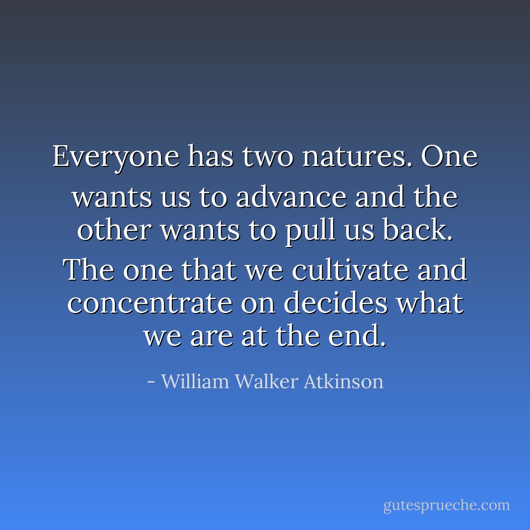 Everyone has two natures. One wants us to advance and the other wants to pull us back. The one that we cultivate and concentrate on decides what we are at the end. - William Walker Atkinson