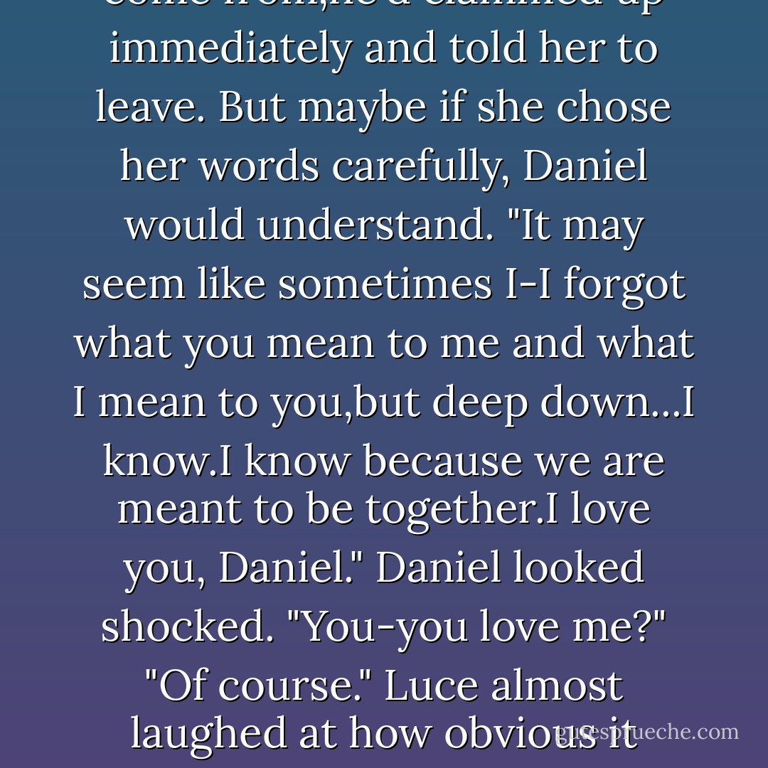He raised an eyebrow. "Where did you get this? Is our Anne Boleyn suddenly from Mars?" He chuckled. "I always thought she hailed from Wiltshire."<br />Luce's mind raced to catch up. She was playing Anne Boleyn? She'd never read this play, but Daniel's costume suggested he was playing the king, Henry VIII.<br />"Mr. Shakespeare-ah,Will-thought it would look good-"<br />"Oh,<i>Will</i> did?" Daniel smirked, bot believing her at all but seeming not to care. It was strange to feel that she could do or say almost anything and Daniel would still find it charming. "You're a little bit mad, aren't you, Lucinda?"<br />"I-well-"<br />He brushed her cheek with the back of his finger. "I adore you."<br />"I adore you,too." The words tumbled from her mouth,feeling so real and so true after the last few stammering lies. It was like letting out a long-held breath. "I've been thinking, thinking a lot,and I wanted to tell you that-that-"<br />"Yes?"<br />"The truth is that what I feel for you is...deeper than adoration." She pressed her hands over his heart. "I trust you. I trust your love. I know how strong it is,and how beautiful." Luce knew that she couldn't come right out and say what she really meant-she was supposed to be a different version of herself,and the other times,when Daniel had figured out who she was, where she'd come from,he'd clammed up immediately and told her to leave. But maybe if she chose her words carefully, Daniel would understand. "It may seem like sometimes I-I forgot what you mean to me and what I mean to you,but deep down...I know.I know because we are meant to be together.I love you, Daniel."<br />Daniel looked shocked. "You-you love me?"<br />"Of course." Luce almost laughed at how obvious it was-but then she remembered: She had no idea which moment from her past she'd walked into.Maybe in this lifetime they'd only exchanged coy glances.<br />Daniel's chest rose and fell violently and his lower lip began to quiver. "I want you to come away with me," he said quickly.There was a desperate edge to his voice.<br />Luce wanted to cry out <i>Yes!</i>, but something held her back.It was so easy to get lost in Daniel when his body was pressed so close to hers and she could feel the heat coming off his skin and the beating of his heart through his shirt.She felt she could tell him anything now-from how glorious it had felt to die in his arms in Versailles to how devastated she was now that she knew the scope of his suffering. But she held back: The girl he thought she was in this lifetime wouldn't talk about those things, wouldn't know them. Neither would Daniel. So when she finally opened her mouth,her voice faltered.<br />Daniel put a finger over her lips. "Wait. Don't protest yet. Let me ask you properly.By and by, my love."<br />He peeked out the cracked wardrobe door, toward the curtain.A cheer came from the stage.The audience roared with laughter and applause. Luce hadn't even realized the play had begun.<br />"That's my entrance.I'll see you soon." He kissed her forehead,then dashed out and onto the stage. - Lauren Kate