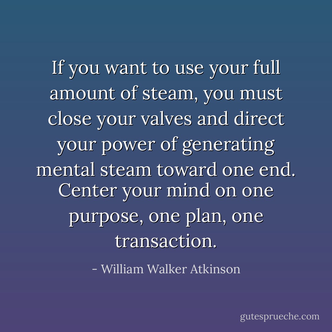 If you want to use your full amount of steam, you must close your valves and direct your power of generating mental steam toward one end. Center your mind on one purpose, one plan, one transaction. - William Walker Atkinson