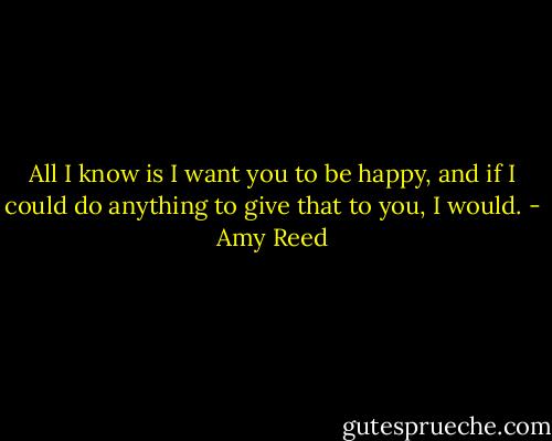 All I know is I want you to be happy, and if I could do anything to give that to you, I would. - Amy Reed