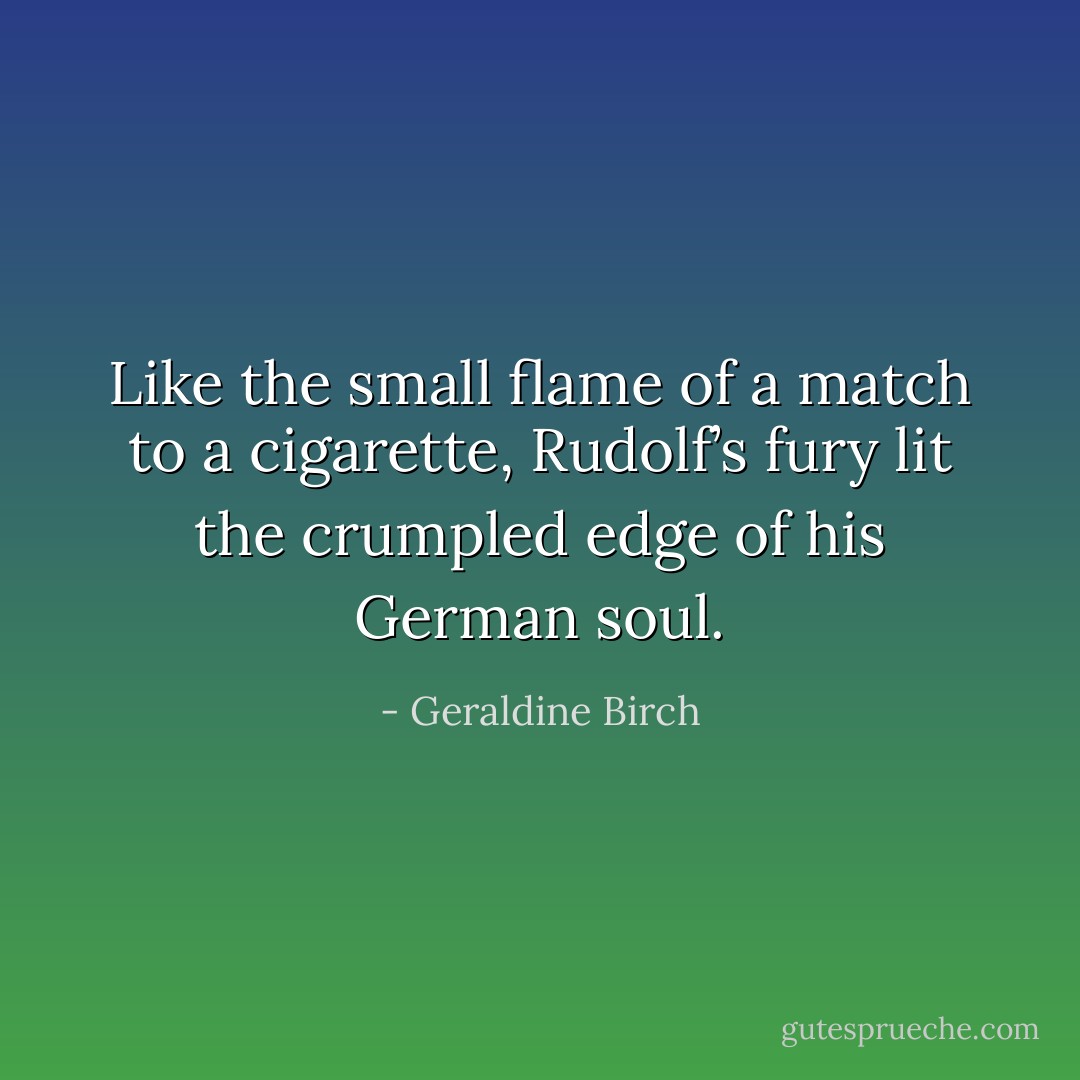 Like the small flame of a match to a cigarette, Rudolf’s fury lit the crumpled edge of his German soul. - Geraldine Birch