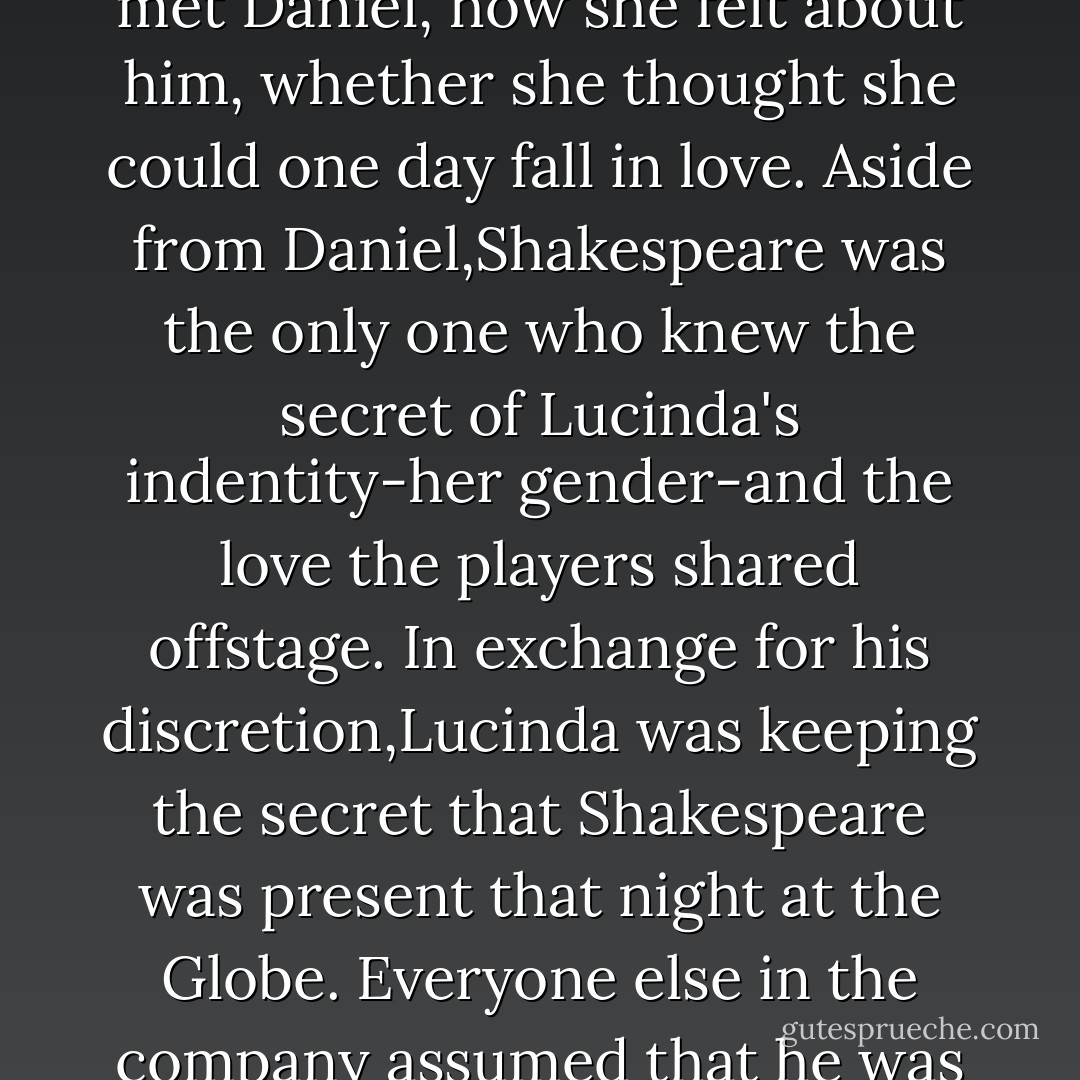 <i>William Shakespeare.</i> She <i>knew</i> him. They were,the three of them-Lucinda,Daniel,and Shakespeare-<i>friends.</i> There had been a summer afternoon when Daniel had taken Lucinda to visit Shakespeare at his home in Stratford. Toward sunset,they'd sat in the library,and while Daniel worked on his sketches at the window, Will had asked her question after question-all the while taking furious notes-about when she'd first met Daniel, how she felt about him, whether she thought she could one day fall in love.<br />Aside from Daniel,Shakespeare was the only one who knew the secret of Lucinda's indentity-her gender-and the love the players shared offstage. In exchange for his discretion,Lucinda was keeping the secret that Shakespeare was present that night at the Globe. Everyone else in the company assumed that he was in Stratford, that he'd handed over the reins of the theater to Master Fletcher.Instead,Will appeared incognito to see the play's opening night.<br />When she returned to his side,Shakespeare gazed deep into Lucinda's eyes. "You've changed."<br />"I-no,I'm still"-she felt the soft brocade around her shoulders. "Yes, I found the cloak."<br />"The cloak,is it?" He smiled at her, winked. "It suits you. - Lauren Kate