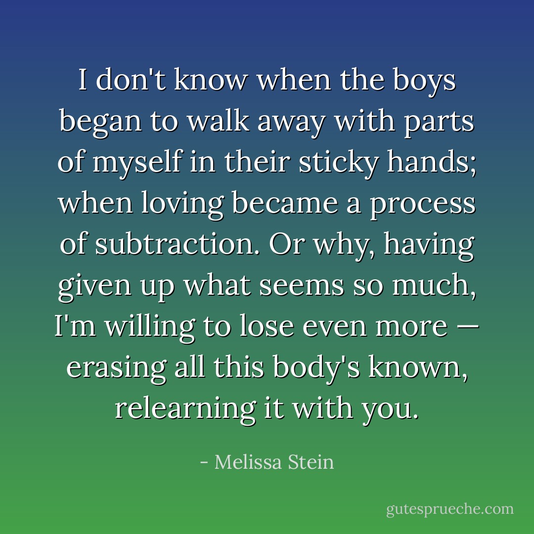I don't know when the boys<br />began to walk away with parts of myself<br />in their sticky hands; when loving<br />became a process of subtraction. Or why,<br />having given up what seems so much,<br />I'm willing to lose even more — erasing<br />all this body's known, relearning it with you. - Melissa Stein