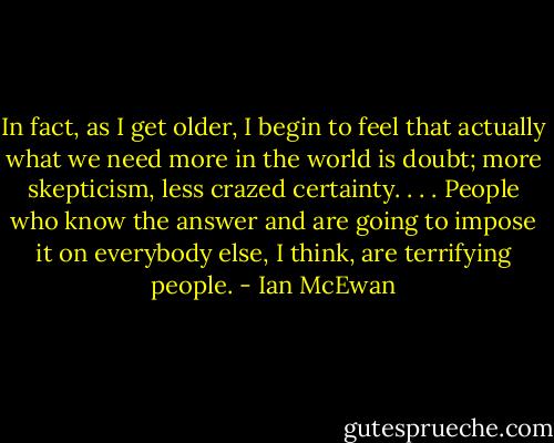 In fact, as I get older, I begin to feel that actually what we need more in the world is doubt; more skepticism, less crazed certainty. . . . People who know the answer and are going to impose it on everybody else, I think, are terrifying people. - Ian McEwan
