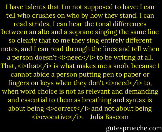 I have talents that I'm not supposed to have: I can tell who crushes on who by how they stand, I can read strides, I can hear the tonal differences between an alto and a soprano singing the same line so clearly that to me they sing entirely different notes, and I can read through the lines and tell when a person doesn't <i>need</i> to be writing at all. That, <i>that</i> is what makes me a snob, because I cannot abide a person putting pen to paper or fingers on keys when they don't <i>need</i> to, when word choice is not as relevant and demanding and essential to them as breathing and syntax is about being <i>correct</i> and not about being <i>evocative</i>. - Julia Bascom