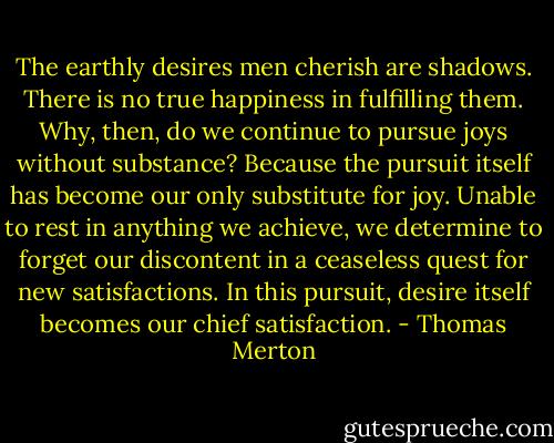 The earthly desires men cherish are shadows. There is no true happiness in fulfilling them. Why, then, do we continue to pursue joys without substance? Because the pursuit itself has become our only substitute for joy. Unable to rest in anything we achieve, we determine to forget our discontent in a ceaseless quest for new satisfactions. In this pursuit, desire itself becomes our chief satisfaction. - Thomas Merton