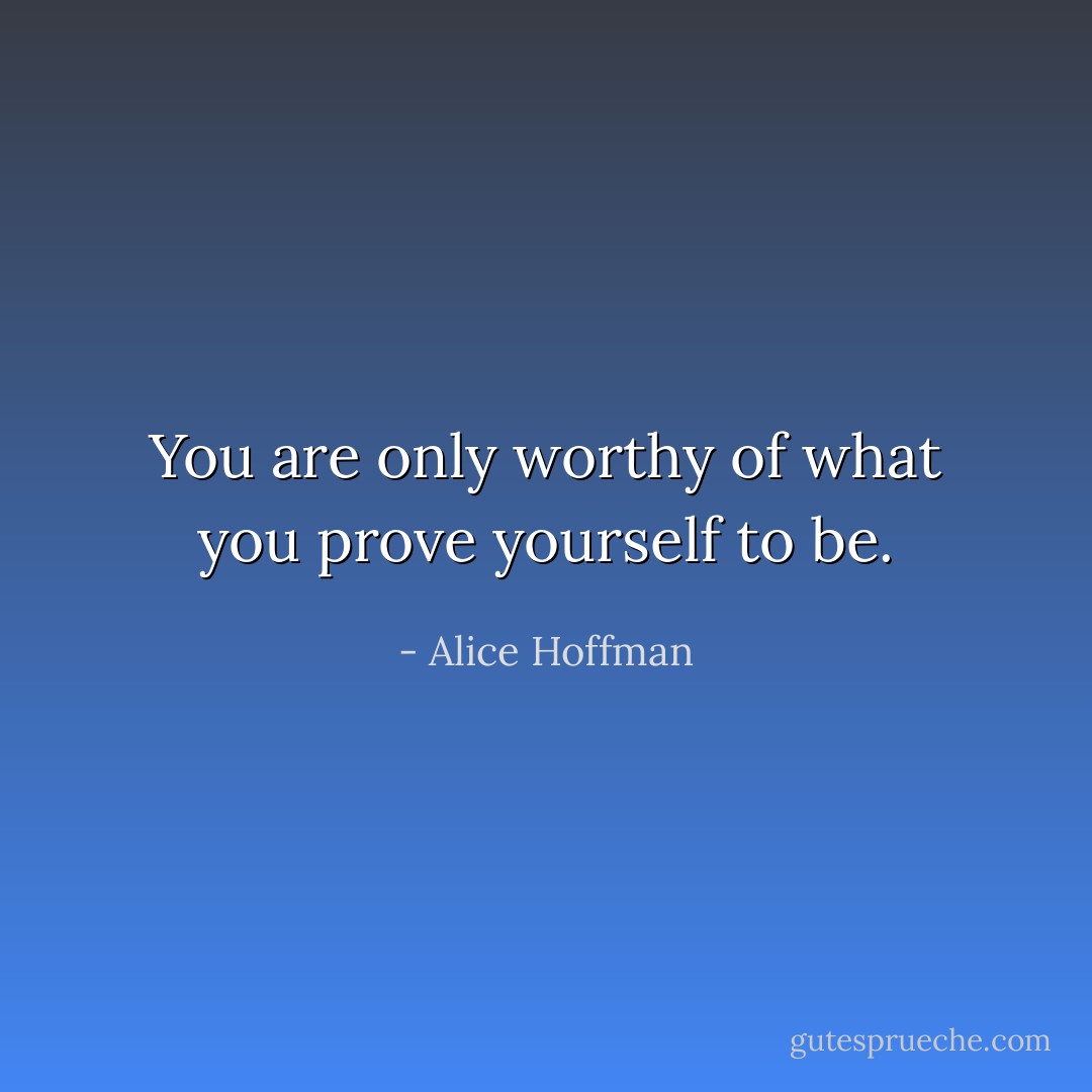 You are only worthy of what you prove yourself to be. - Alice Hoffman