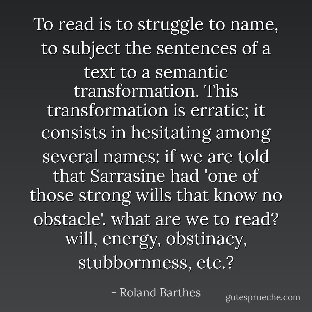 To read is to struggle to name, to subject the sentences of a text to a semantic transformation. This transformation is erratic; it consists in hesitating among several names: if we are told that Sarrasine had '<i>one of those strong wills that know no obstacle</i>'. what are we to read? <i>will, energy, obstinacy, stubbornness,</i> etc.? - Roland Barthes