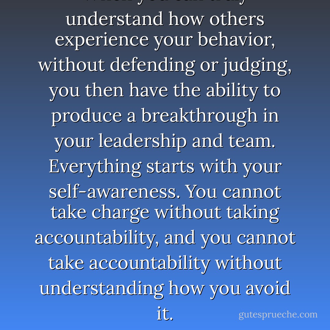 When you can truly understand how others experience your behavior, without defending or judging, you then have the ability to produce a breakthrough in your leadership and team. Everything starts with your self-awareness. You cannot take charge without taking accountability, and you cannot take accountability without understanding how you avoid it. - Loretta Malandro