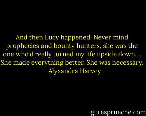 And then Lucy happened.<br />Never mind prophecies and bounty hunters, she was the one who'd really turned my life upside down.... She made everything better.<br />She was necessary. - Alyxandra Harvey