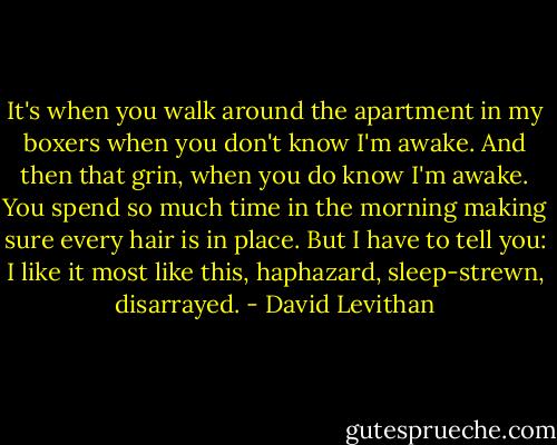 It's when you walk around the apartment in my boxers when you don't know I'm awake. And then that grin, when you do know I'm awake. You spend so much time in the morning making sure every hair is in place. But I have to tell you: I like it most like this, haphazard, sleep-strewn, disarrayed. - David Levithan