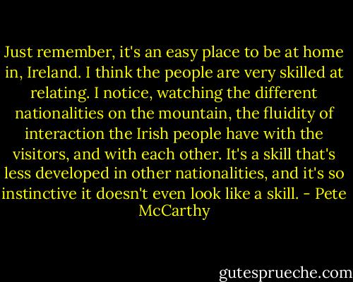 Just remember, it's an easy place to be at home in, Ireland. I think the people are very skilled at relating. I notice, watching the different nationalities on the mountain, the fluidity of interaction the Irish people have with the visitors, and with each other. It's a skill that's less developed in other nationalities, and it's so instinctive it doesn't even look like a skill. - Pete McCarthy