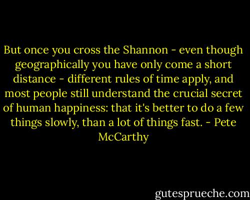 But once you cross the Shannon - even though geographically you have only come a short distance - different rules of time apply, and most people still understand the crucial secret of human happiness: that it's better to do a few things slowly, than a lot of things fast. - Pete McCarthy