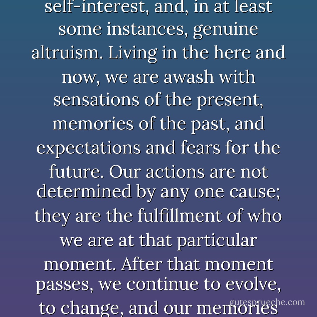 We interact with one another as individuals responding to a complex haze of factors: professional responsibilities, personal likes and dislikes, ambition, jealousy, self-interest, and, in at least some instances, genuine altruism. Living in the here and now, we are awash with sensations of the present, memories of the past, and expectations and fears for the future. Our actions are not determined by any one cause; they are the fulfillment of who we are at that particular moment. After that moment passes, we continue to evolve, to change, and our memories of that moment inevitably change with us as we live with the consequences of our past actions, consequences we were unaware of at the time. - Nathaniel Philbrick