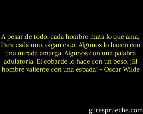 A pesar de todo, cada hombre mata lo que ama, Para cada uno, oigan esto, Algunos lo hacen con una mirada amarga, Algunos con una palabra adulatoria, El cobarde lo hace con un beso, ¡El hombre valiente con una espada! - Oscar Wilde