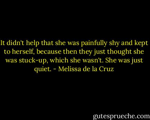 It didn't help that she was painfully shy and kept to herself, because then they just thought she was stuck-up, which she wasn't. She was just quiet. - Melissa de la Cruz