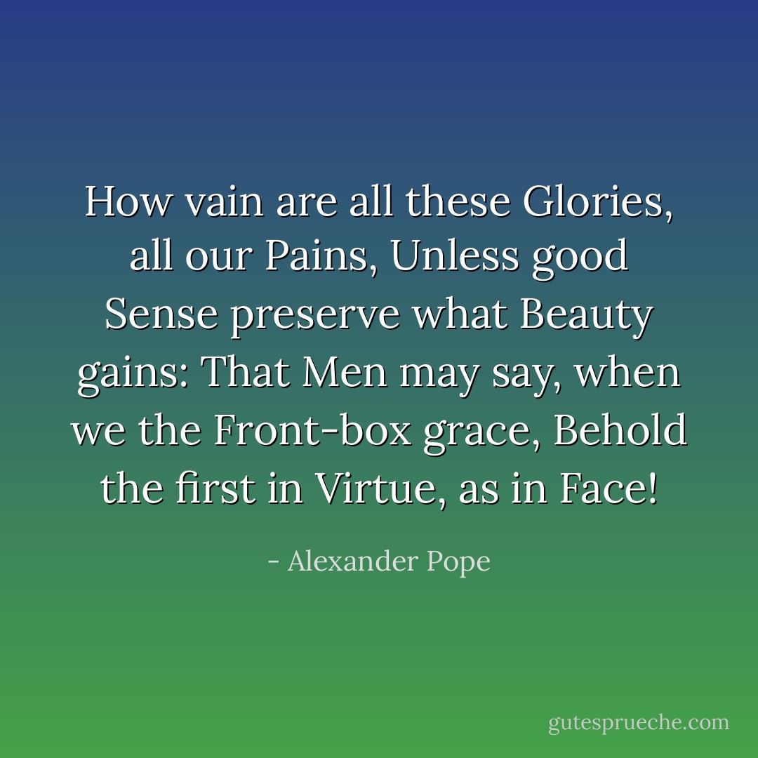 How vain are all these Glories, all our Pains,<br />Unless good Sense preserve what Beauty gains:<br />That Men may say, when we the Front-box grace,<br />Behold the first in Virtue, as in Face! - Alexander Pope