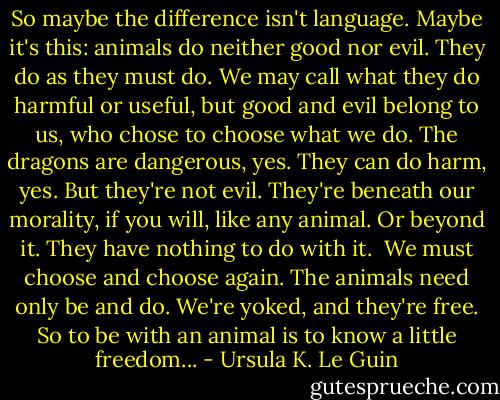 So maybe the difference isn't language. Maybe it's this: animals do neither good nor evil. They do as they must do. We may call what they do harmful or useful, but good and evil belong to us, who chose to choose what we do. The dragons are dangerous, yes. They can do harm, yes. But they're not evil. They're beneath our morality, if you will, like any animal. Or beyond it. They have nothing to do with it. <br />We must choose and choose again. The animals need only be and do. We're yoked, and they're free. So to be with an animal is to know a little freedom... - Ursula K. Le Guin