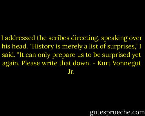I addressed the scribes directing, speaking over his head. "History is merely a list of surprises," I said. "It can only prepare us to be surprised yet again. Please write that down. - Kurt Vonnegut Jr.