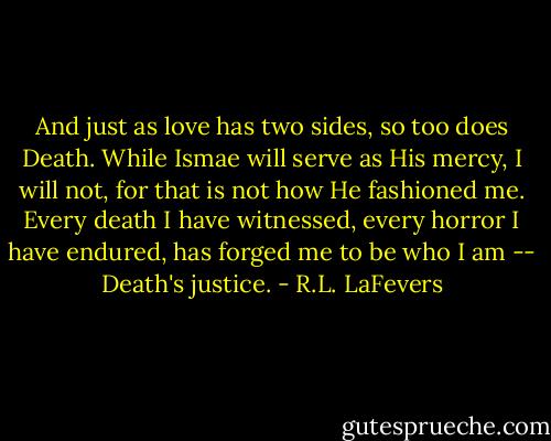 And just as love has two sides, so too does Death. While Ismae will serve as His mercy, I will not, for that is not how He fashioned me.<br />Every death I have witnessed, every horror I have endured, has forged me to be who I am -- Death's justice. - R.L. LaFevers