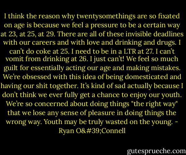 I think the reason why twentysomethings are so fixated on age is because we feel a pressure to be a certain way at 23, at 25, at 29. There are all of these invisible deadlines with our careers and with love and drinking and drugs. I can’t do coke at 25. I need to be in a LTR at 27. I can’t vomit from drinking at 26. I just can’t! We feel so much guilt for essentially acting our age and making mistakes. We’re obsessed with this idea of being domesticated and having our shit together. It’s kind of sad actually because I don’t think we ever fully get a chance to enjoy our youth. We’re so concerned about doing things "the right way" that we lose any sense of pleasure in doing things the wrong way. Youth may be truly wasted on the young. - Ryan O'Connell