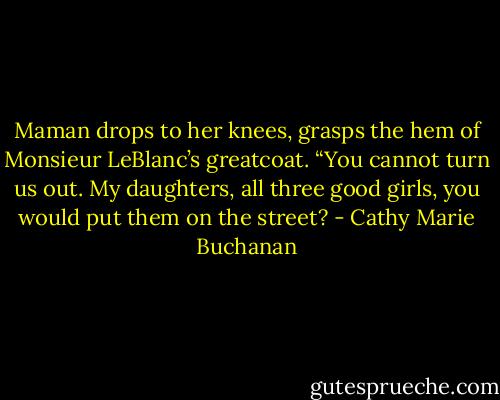 Maman drops to her knees, grasps the hem of Monsieur LeBlanc’s greatcoat. “You cannot turn us out. My daughters, all three good girls, you would put them on the street? - Cathy Marie Buchanan