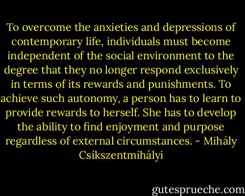 To overcome the anxieties and depressions of contemporary life, individuals must become independent of the social environment to the degree that they no longer respond exclusively in terms of its rewards and punishments. To achieve such autonomy, a person has to learn to provide rewards to herself. She has to develop the ability to find enjoyment and purpose regardless of external circumstances. - Mihály Csíkszentmihályi