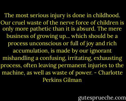 The most serious injury is done in childhood. Our cruel waste of the nerve force of children is only more pathetic than it is absurd. The mere business of growing up... which should be a process unconscious or full of joy and rich accumulation, is made by our ignorant mishandling a confusing, irritating, exhausting process, often leaving permanent injuries to the machine, as well as waste of power. - Charlotte Perkins Gilman