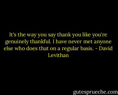 It's the way you say thank you like you're genuinely thankful. I have never met anyone else who does that on a regular basis. - David Levithan
