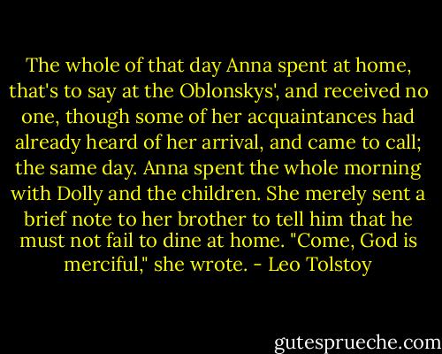The whole of that day Anna spent at home, that's to say at the Oblonskys', and received no one, though some of her acquaintances had already heard of her arrival, and came to call; the same day. Anna spent the whole morning with Dolly and the children. She merely sent a brief note to her brother to tell him that he must not fail to dine at home. "Come, God is merciful," she wrote. - Leo Tolstoy