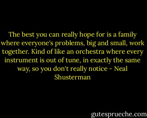 The best you can really hope for is a family where everyone's problems, big and small, work together. Kind of like an orchestra where every instrument is out of tune, in exactly the same way, so you don't really notice - Neal Shusterman