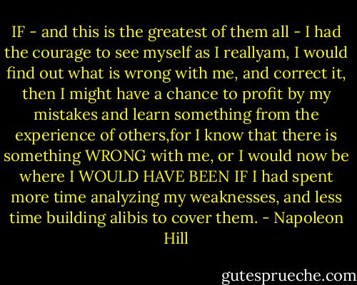 IF - and this is the greatest of them all - I had the courage to see myself as I reallyam, I would find out what is wrong with me, and correct it, then I might have a chance to profit by my mistakes and learn something from the experience of others,for I know that there is something WRONG with me, or I would now be where I WOULD HAVE BEEN IF I had spent more time analyzing my weaknesses, and less time building alibis to cover them. - Napoleon Hill