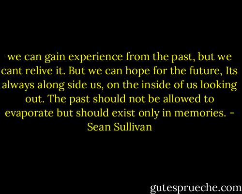 we can gain experience from the past, but we cant relive it. But we can hope for the future, Its always along side us, on the inside of us looking out. The past should not be allowed to evaporate but should exist only in memories. - Sean Sullivan