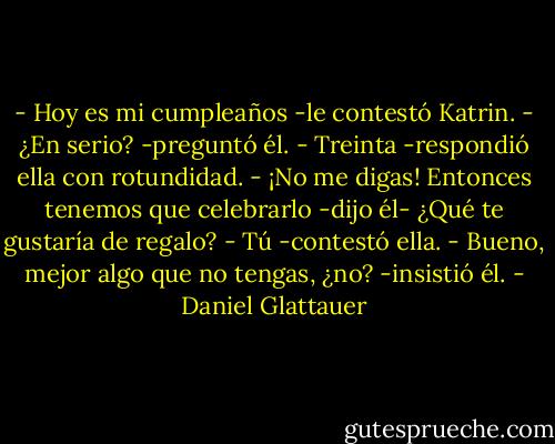 - Hoy es mi cumpleaños -le contestó Katrin.<br />- ¿En serio? -preguntó él.<br />- Treinta -respondió ella con rotundidad.<br />- ¡No me digas! Entonces tenemos que celebrarlo -dijo él- ¿Qué te gustaría de regalo?<br />- Tú -contestó ella.<br />- Bueno, mejor algo que no tengas, ¿no? -insistió él. - Daniel Glattauer