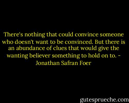 There's nothing that could convince someone who doesn't want to be convinced. But there is an abundance of clues that would give the wanting believer something to hold on to. - Jonathan Safran Foer
