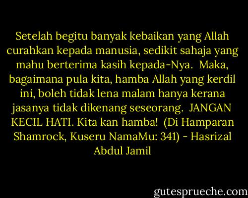 Setelah begitu banyak kebaikan yang Allah curahkan kepada manusia, sedikit sahaja yang mahu berterima kasih kepada-Nya.<br /><br />Maka, bagaimana pula kita, hamba Allah yang kerdil ini, boleh tidak lena malam hanya kerana jasanya tidak dikenang seseorang.<br /><br />JANGAN KECIL HATI. Kita kan hamba!<br /><br />(Di Hamparan Shamrock, Kuseru NamaMu: 341) - Hasrizal Abdul Jamil