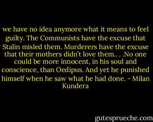 we have no idea anymore what it means to feel guilty. The Communists have the excuse that Stalin misled them. Murderers have the excuse that their mothers didn’t love them.. . .No one could be more innocent, in his soul and conscience, than Oedipus. And yet he punished himself when he saw what he had done. - Milan Kundera